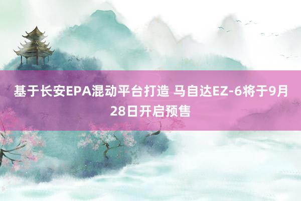基于长安EPA混动平台打造 马自达EZ-6将于9月28日开启预售