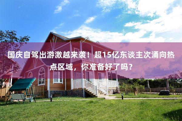 国庆自驾出游激越来袭！超15亿东谈主次涌向热点区域，你准备好了吗？
