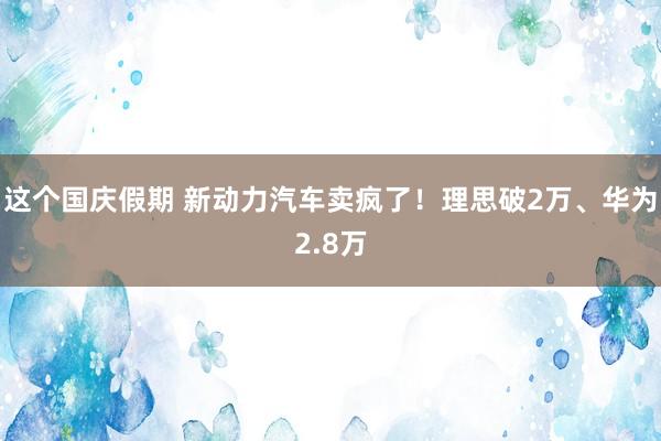 这个国庆假期 新动力汽车卖疯了！理思破2万、华为2.8万