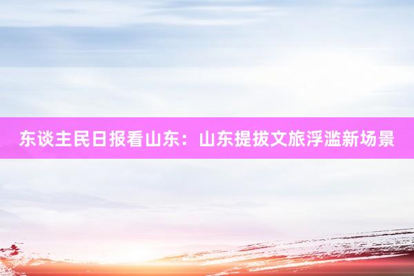 东谈主民日报看山东：山东提拔文旅浮滥新场景