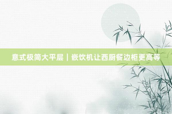 意式极简大平层|嵌饮机让西厨餐边柜更高等