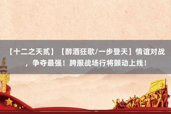 【十二之天贰】【醉酒狂歌/一步登天】情谊对战,争夺最强!跨服战场行将颤动上线!