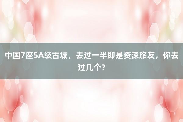 中国7座5A级古城，去过一半即是资深旅友，你去过几个？