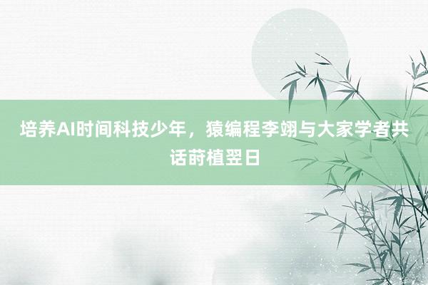 培养AI时间科技少年,猿编程李翊与大家学者共话莳植翌日