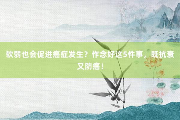 软弱也会促进癌症发生？作念好这5件事，既抗衰又防癌！
