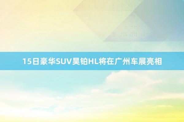 15日豪华SUV昊铂HL将在广州车展亮相