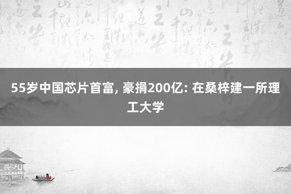 55岁中国芯片首富, 豪捐200亿: 在桑梓建一所理工大学
