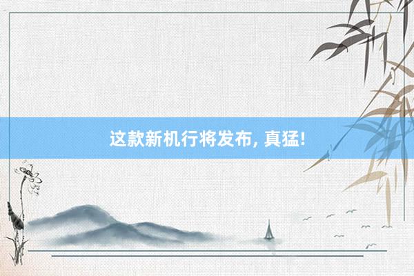 这款新机行将发布, 真猛!
