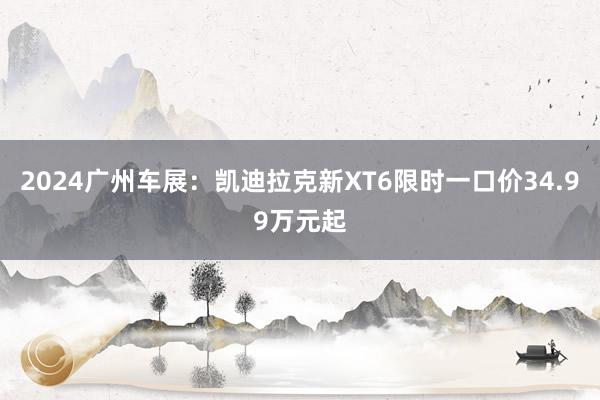 2024广州车展：凯迪拉克新XT6限时一口价34.99万元起