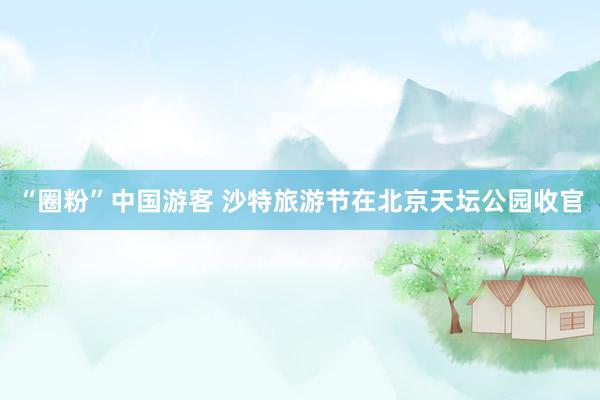 “圈粉”中国游客 沙特旅游节在北京天坛公园收官