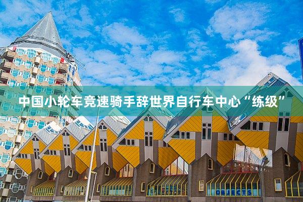 中国小轮车竞速骑手辞世界自行车中心“练级”