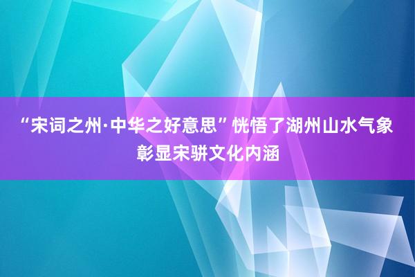 “宋词之州·中华之好意思”恍悟了湖州山水气象 彰显宋骈文化内涵