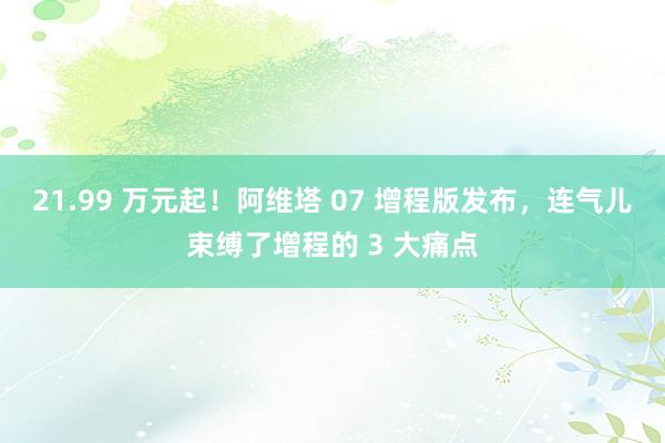 21.99 万元起！阿维塔 07 增程版发布，连气儿束缚了增程的 3 大痛点