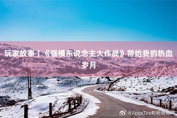玩家故事丨《强横东说念主大作战》带给我的热血岁月