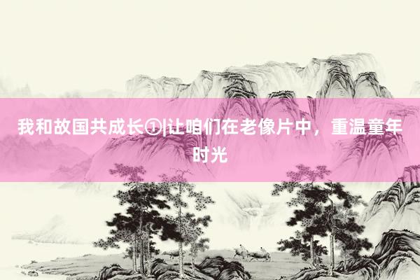 我和故国共成长①|让咱们在老像片中，重温童年时光
