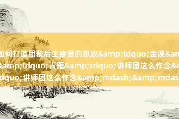 如何打造团聚后生疼爱的想政&ldquo;金课&rdquo;？南理工&ldquo;青雁&rdquo;讲师团这么作念&mdash;&mdash;