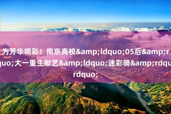 为芳华喝彩！南京高校&ldquo;05后&rdquo;大一重生献艺&ldquo;迷彩骑&rdquo;