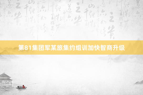 第81集团军某旅集约组训加快智商升级