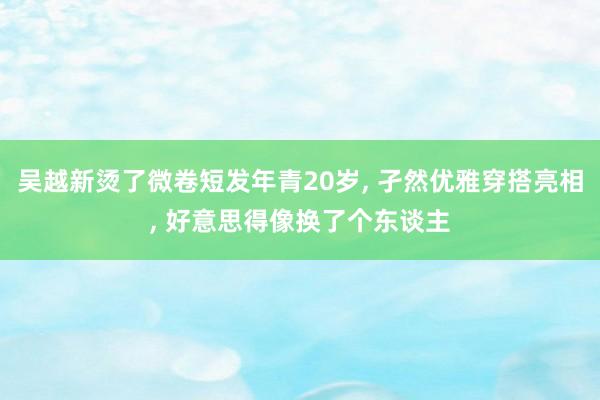 吴越新烫了微卷短发年青20岁, 孑然优雅穿搭亮相, 好意思得像换了个东谈主