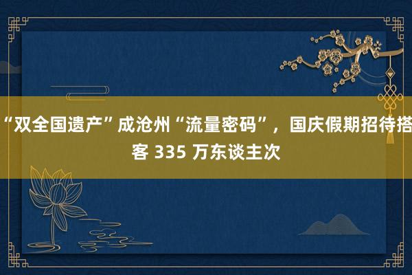 “双全国遗产”成沧州“流量密码”，国庆假期招待搭客 335 万东谈主次
