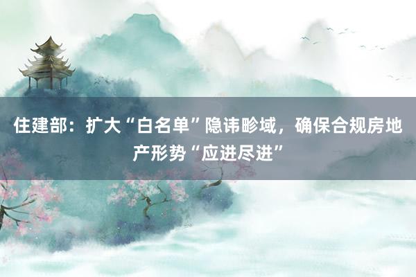 住建部：扩大“白名单”隐讳畛域，确保合规房地产形势“应进尽进”