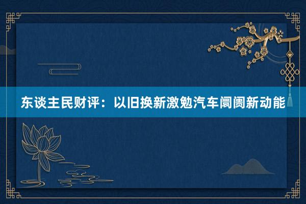 东谈主民财评：以旧换新激勉汽车阛阓新动能