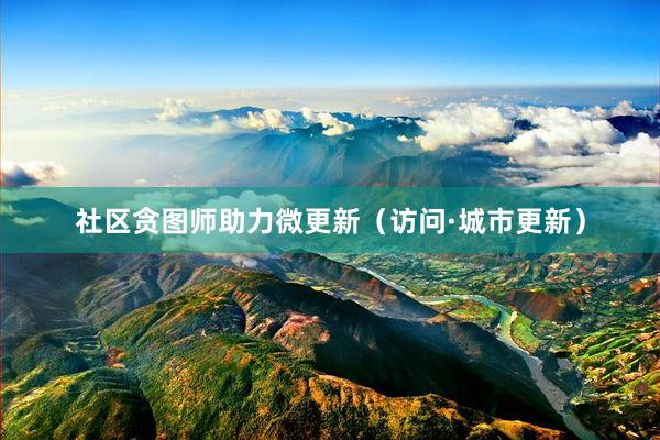 社区贪图师助力微更新（访问·城市更新）