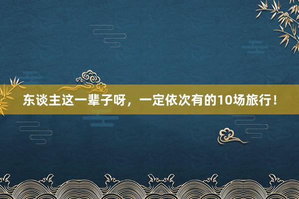 东谈主这一辈子呀，一定依次有的10场旅行！