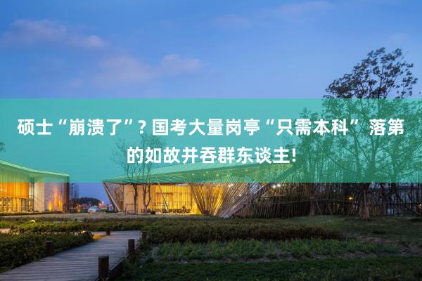 硕士“崩溃了”? 国考大量岗亭“只需本科” 落第的如故并吞群东谈主!